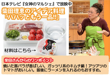 日本テレビ『女神のマルシェ』で放映中 柴田理恵のアイデア料理「ハハッともう一品!!」 柴田さんからのワンポイント 焼いた豚バラが香ばしい、ガッツリ系のキムチ鍋！アツアツのトマトがおいしい。最後にラーメンを入れるのもおすすめ。