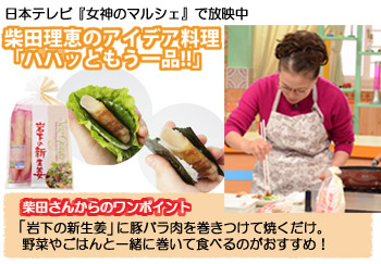 日本テレビ『女神のマルシェ』で放映中 柴田理恵のアイデア料理「ハハッともう一品!!」 柴田さんからのワンポイント 「岩下の新生姜」に豚バラ肉を巻きつけて焼くだけ。野菜やごはんと一緒に巻いて食べるのがおすすめ！